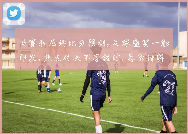 马赛和尼姆比分预测,足球盛宴一触即发,焦点对决不容错过,悬念待解
